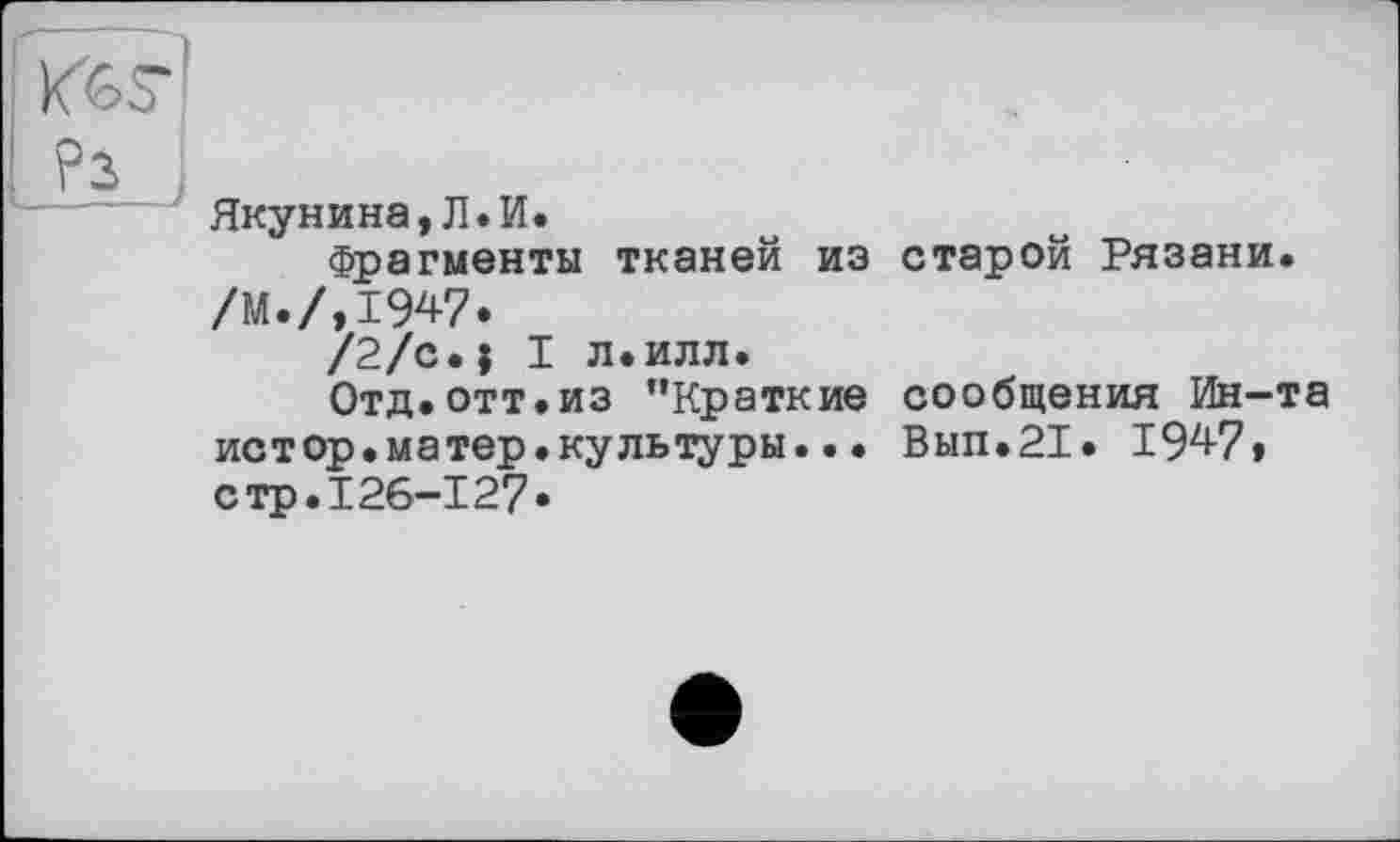 ﻿Якунина,Л.И.
Фрагменты тканей из /м./,1947.
/2/c.j I л.илл.
Отд.отт.из ’’Краткие истор.матер.культуры..• стр.126-127.
старой Рязани.
сообщения Ин-та
Вып.21. IW,